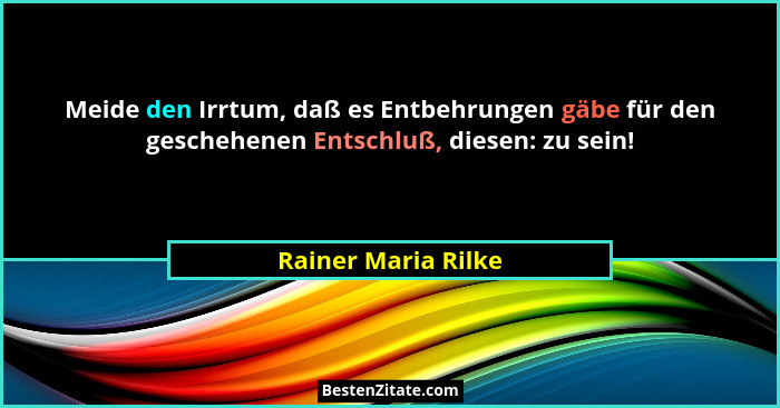 Meide den Irrtum, daß es Entbehrungen gäbe für den geschehenen Entschluß, diesen: zu sein!... - Rainer Maria Rilke