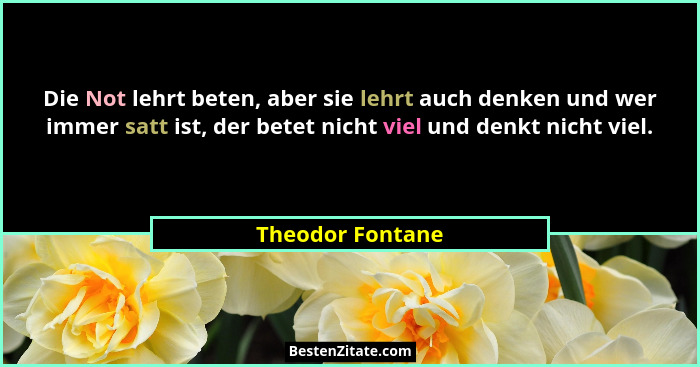 Die Not lehrt beten, aber sie lehrt auch denken und wer immer satt ist, der betet nicht viel und denkt nicht viel.... - Theodor Fontane