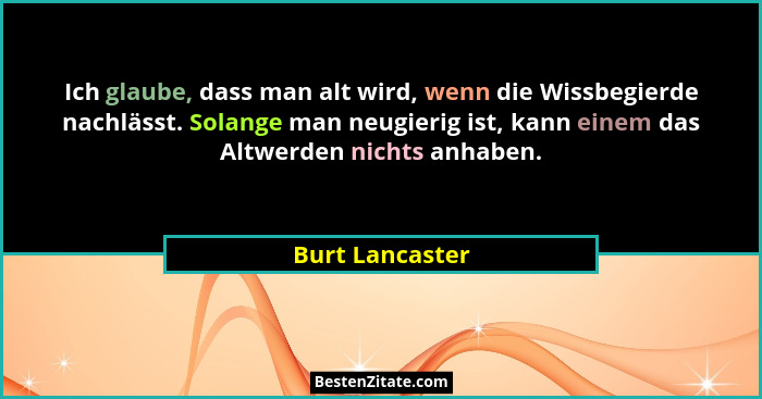 Ich glaube, dass man alt wird, wenn die Wissbegierde nachlässt. Solange man neugierig ist, kann einem das Altwerden nichts anhaben.... - Burt Lancaster