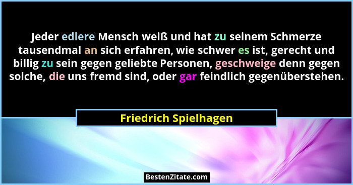 Jeder edlere Mensch weiß und hat zu seinem Schmerze tausendmal an sich erfahren, wie schwer es ist, gerecht und billig zu sein... - Friedrich Spielhagen