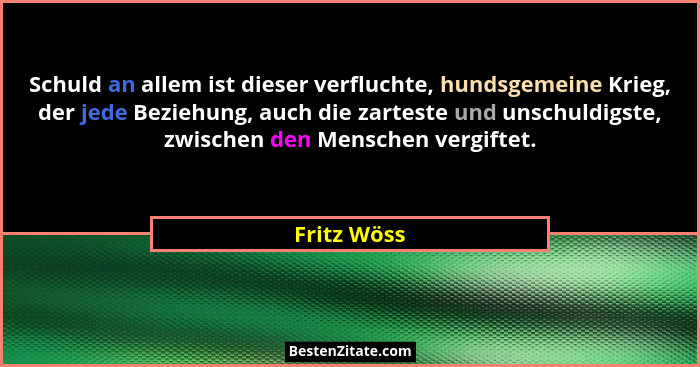 Schuld an allem ist dieser verfluchte, hundsgemeine Krieg, der jede Beziehung, auch die zarteste und unschuldigste, zwischen den Menschen... - Fritz Wöss