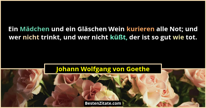 Ein Mädchen und ein Gläschen Wein kurieren alle Not; und wer nicht trinkt, und wer nicht küßt, der ist so gut wie tot.... - Johann Wolfgang von Goethe