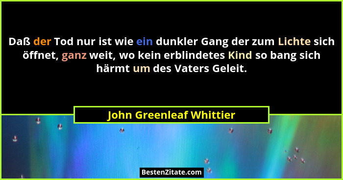 Daß der Tod nur ist wie ein dunkler Gang der zum Lichte sich öffnet, ganz weit, wo kein erblindetes Kind so bang sich härmt... - John Greenleaf Whittier