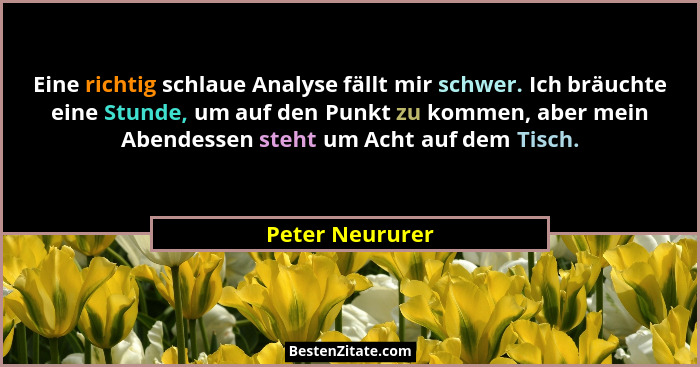 Eine richtig schlaue Analyse fällt mir schwer. Ich bräuchte eine Stunde, um auf den Punkt zu kommen, aber mein Abendessen steht um Ac... - Peter Neururer