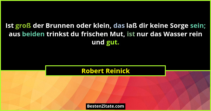 Ist groß der Brunnen oder klein, das laß dir keine Sorge sein; aus beiden trinkst du frischen Mut, ist nur das Wasser rein und gut.... - Robert Reinick