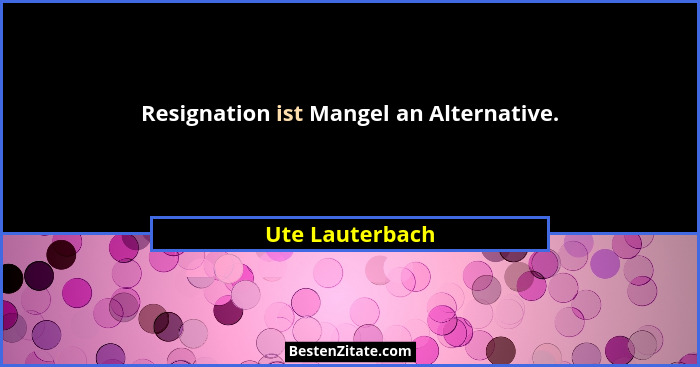 Resignation ist Mangel an Alternative.... - Ute Lauterbach