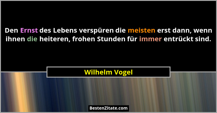 Den Ernst des Lebens verspüren die meisten erst dann, wenn ihnen die heiteren, frohen Stunden für immer entrückt sind.... - Wilhelm Vogel
