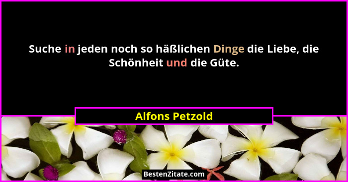 Suche in jeden noch so häßlichen Dinge die Liebe, die Schönheit und die Güte.... - Alfons Petzold