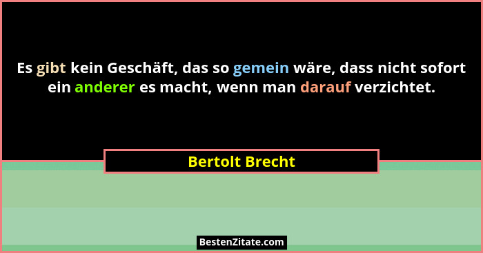 Es gibt kein Geschäft, das so gemein wäre, dass nicht sofort ein anderer es macht, wenn man darauf verzichtet.... - Bertolt Brecht