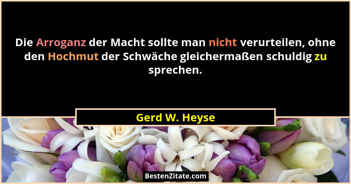 Die Arroganz der Macht sollte man nicht verurteilen, ohne den Hochmut der Schwäche gleichermaßen schuldig zu sprechen.... - Gerd W. Heyse