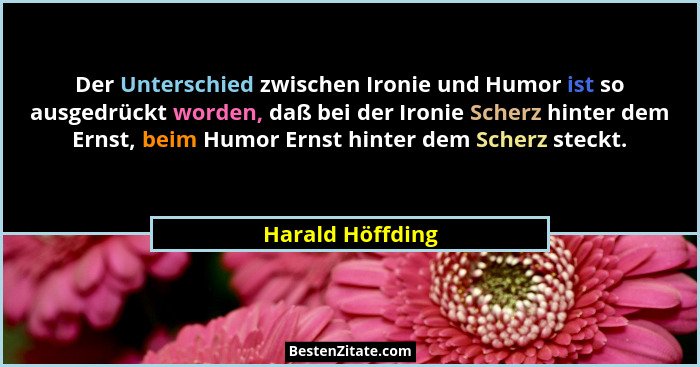 Der Unterschied zwischen Ironie und Humor ist so ausgedrückt worden, daß bei der Ironie Scherz hinter dem Ernst, beim Humor Ernst hi... - Harald Höffding