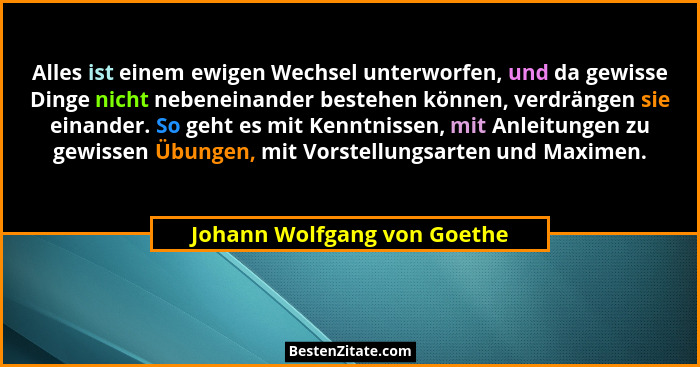 Alles ist einem ewigen Wechsel unterworfen, und da gewisse Dinge nicht nebeneinander bestehen können, verdrängen sie eina... - Johann Wolfgang von Goethe