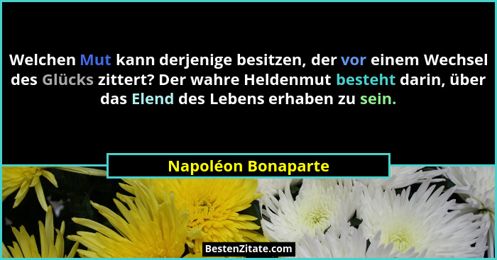 Welchen Mut kann derjenige besitzen, der vor einem Wechsel des Glücks zittert? Der wahre Heldenmut besteht darin, über das Elend... - Napoléon Bonaparte