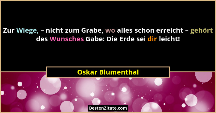 Zur Wiege, – nicht zum Grabe, wo alles schon erreicht – gehört des Wunsches Gabe: Die Erde sei dir leicht!... - Oskar Blumenthal