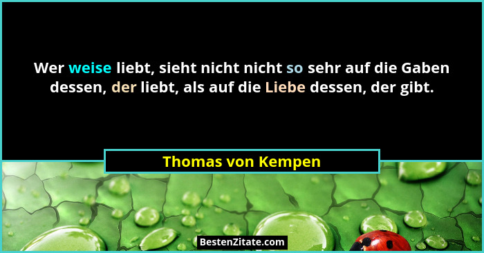 Wer weise liebt, sieht nicht nicht so sehr auf die Gaben dessen, der liebt, als auf die Liebe dessen, der gibt.... - Thomas von Kempen