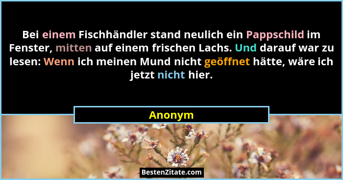 Bei einem Fischhändler stand neulich ein Pappschild im Fenster, mitten auf einem frischen Lachs. Und darauf war zu lesen: Wenn ich meinen Mun... - Anonym