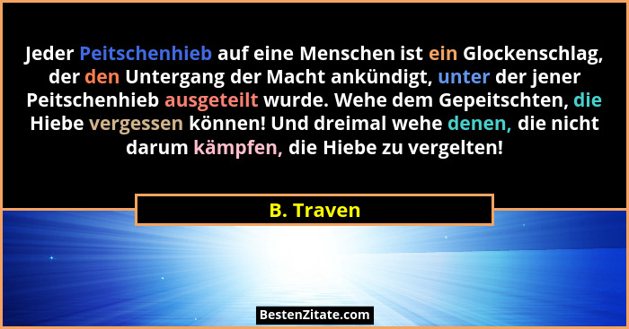 Jeder Peitschenhieb auf eine Menschen ist ein Glockenschlag, der den Untergang der Macht ankündigt, unter der jener Peitschenhieb ausgetei... - B. Traven