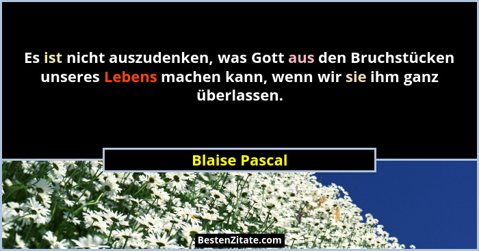 Es ist nicht auszudenken, was Gott aus den Bruchstücken unseres Lebens machen kann, wenn wir sie ihm ganz überlassen.... - Blaise Pascal