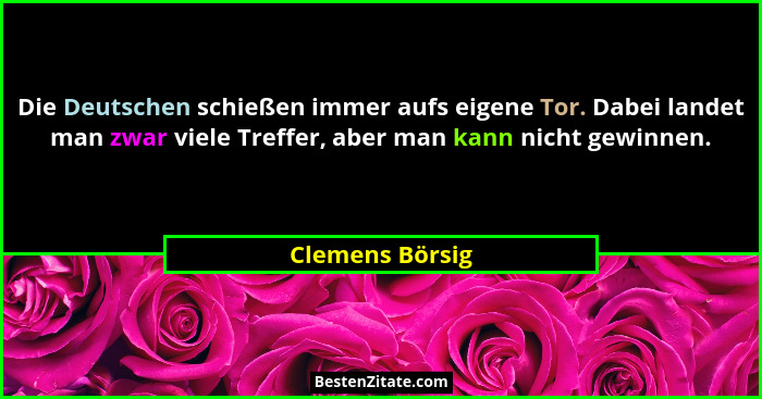 Die Deutschen schießen immer aufs eigene Tor. Dabei landet man zwar viele Treffer, aber man kann nicht gewinnen.... - Clemens Börsig
