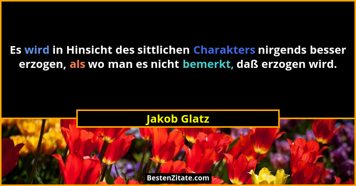 Es wird in Hinsicht des sittlichen Charakters nirgends besser erzogen, als wo man es nicht bemerkt, daß erzogen wird.... - Jakob Glatz