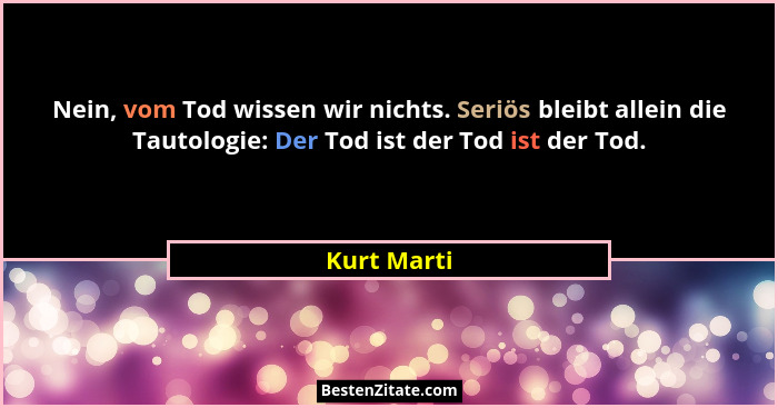 Nein, vom Tod wissen wir nichts. Seriös bleibt allein die Tautologie: Der Tod ist der Tod ist der Tod.... - Kurt Marti