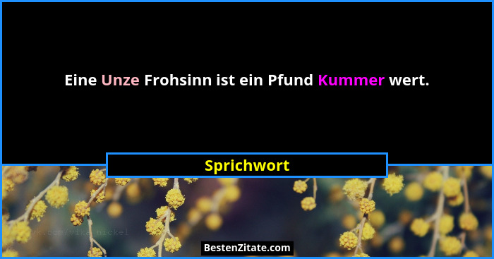 Eine Unze Frohsinn ist ein Pfund Kummer wert.... - Sprichwort