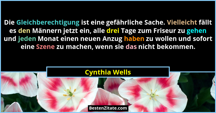Die Gleichberechtigung ist eine gefährliche Sache. Vielleicht fällt es den Männern jetzt ein, alle drei Tage zum Friseur zu gehen und... - Cynthia Wells