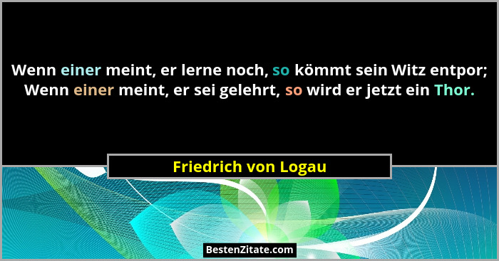 Wenn einer meint, er lerne noch, so kömmt sein Witz entpor; Wenn einer meint, er sei gelehrt, so wird er jetzt ein Thor.... - Friedrich von Logau