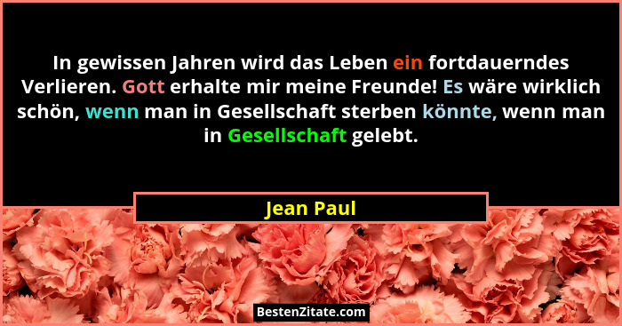 In gewissen Jahren wird das Leben ein fortdauerndes Verlieren. Gott erhalte mir meine Freunde! Es wäre wirklich schön, wenn man in Gesells... - Jean Paul