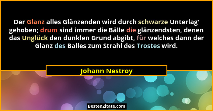 Der Glanz alles Glänzenden wird durch schwarze Unterlag' gehoben; drum sind immer die Bälle die glänzendsten, denen das Unglück d... - Johann Nestroy