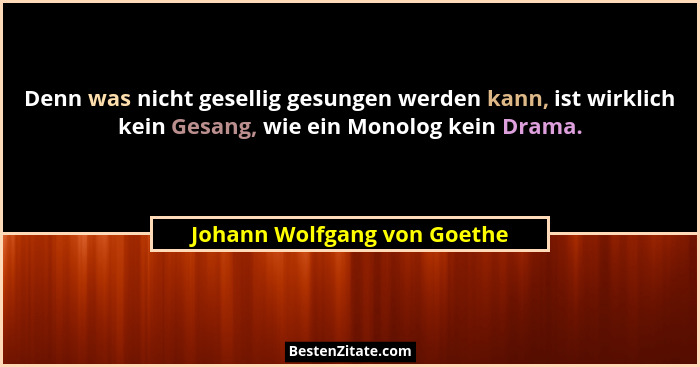 Denn was nicht gesellig gesungen werden kann, ist wirklich kein Gesang, wie ein Monolog kein Drama.... - Johann Wolfgang von Goethe