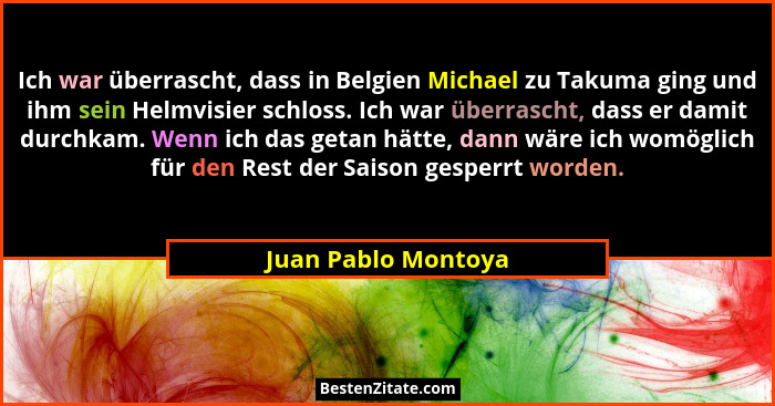 Ich war überrascht, dass in Belgien Michael zu Takuma ging und ihm sein Helmvisier schloss. Ich war überrascht, dass er damit dur... - Juan Pablo Montoya