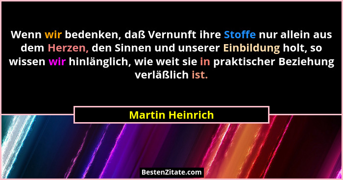 Wenn wir bedenken, daß Vernunft ihre Stoffe nur allein aus dem Herzen, den Sinnen und unserer Einbildung holt, so wissen wir hinläng... - Martin Heinrich