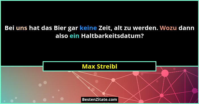 Bei uns hat das Bier gar keine Zeit, alt zu werden. Wozu dann also ein Haltbarkeitsdatum?... - Max Streibl
