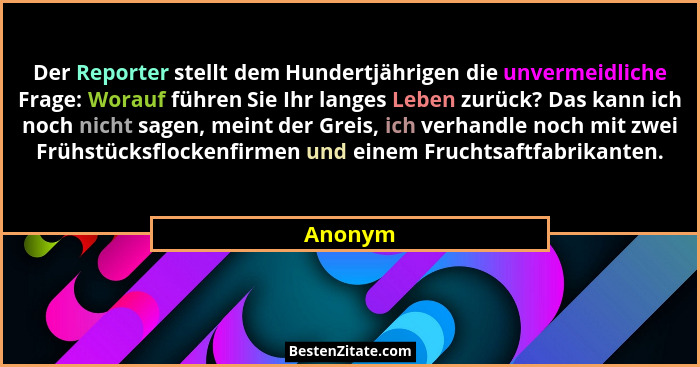 Der Reporter stellt dem Hundertjährigen die unvermeidliche Frage: Worauf führen Sie Ihr langes Leben zurück? Das kann ich noch nicht sagen, m... - Anonym