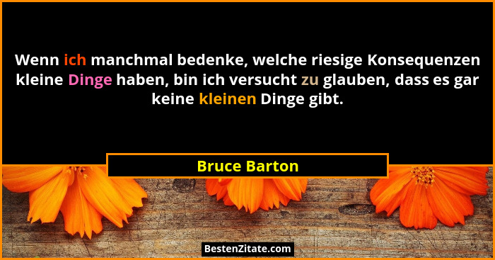 Wenn ich manchmal bedenke, welche riesige Konsequenzen kleine Dinge haben, bin ich versucht zu glauben, dass es gar keine kleinen Dinge... - Bruce Barton