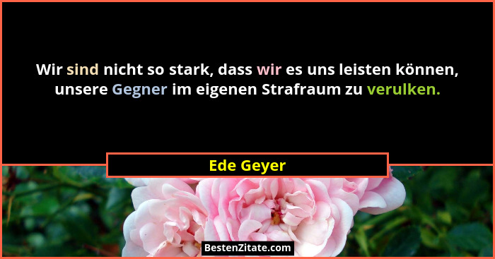 Wir sind nicht so stark, dass wir es uns leisten können, unsere Gegner im eigenen Strafraum zu verulken.... - Ede Geyer