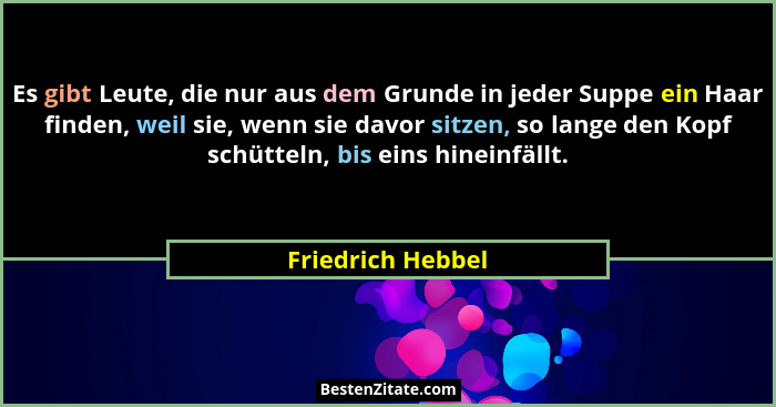 Es gibt Leute, die nur aus dem Grunde in jeder Suppe ein Haar finden, weil sie, wenn sie davor sitzen, so lange den Kopf schütteln,... - Friedrich Hebbel