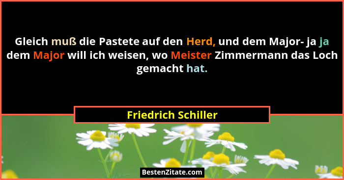 Gleich muß die Pastete auf den Herd, und dem Major- ja ja dem Major will ich weisen, wo Meister Zimmermann das Loch gemacht hat.... - Friedrich Schiller