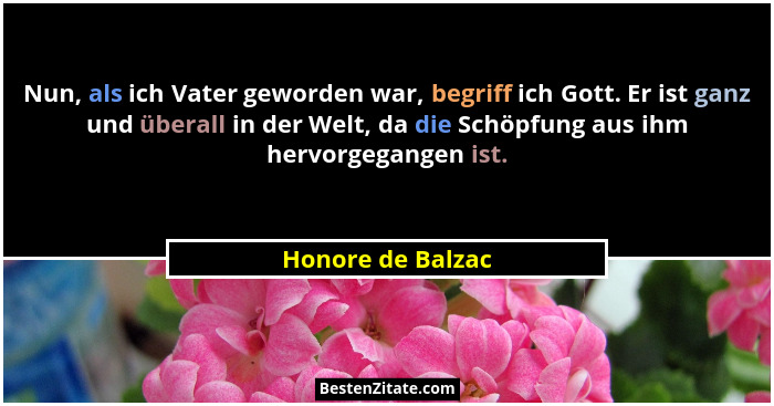 Nun, als ich Vater geworden war, begriff ich Gott. Er ist ganz und überall in der Welt, da die Schöpfung aus ihm hervorgegangen ist... - Honore de Balzac