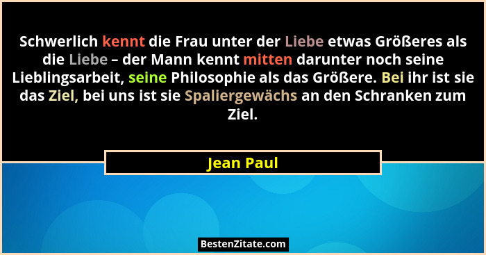 Schwerlich kennt die Frau unter der Liebe etwas Größeres als die Liebe – der Mann kennt mitten darunter noch seine Lieblingsarbeit, seine... - Jean Paul