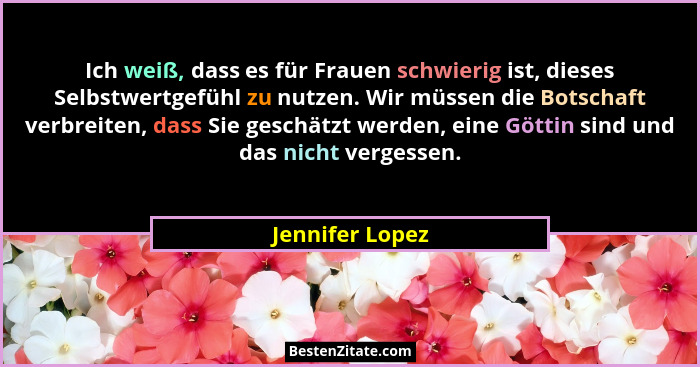 Ich weiß, dass es für Frauen schwierig ist, dieses Selbstwertgefühl zu nutzen. Wir müssen die Botschaft verbreiten, dass Sie geschätz... - Jennifer Lopez