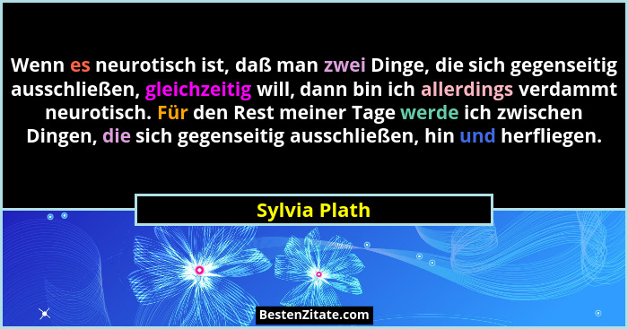 Wenn es neurotisch ist, daß man zwei Dinge, die sich gegenseitig ausschließen, gleichzeitig will, dann bin ich allerdings verdammt neur... - Sylvia Plath