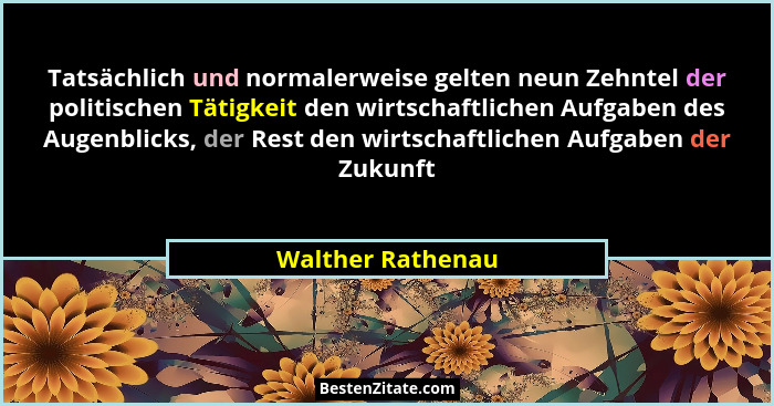 Tatsächlich und normalerweise gelten neun Zehntel der politischen Tätigkeit den wirtschaftlichen Aufgaben des Augenblicks, der Rest... - Walther Rathenau