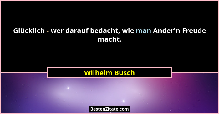 Glücklich - wer darauf bedacht, wie man Ander'n Freude macht.... - Wilhelm Busch