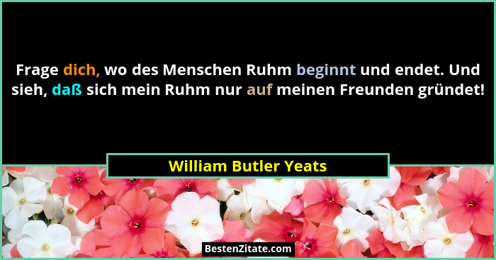 Frage dich, wo des Menschen Ruhm beginnt und endet. Und sieh, daß sich mein Ruhm nur auf meinen Freunden gründet!... - William Butler Yeats