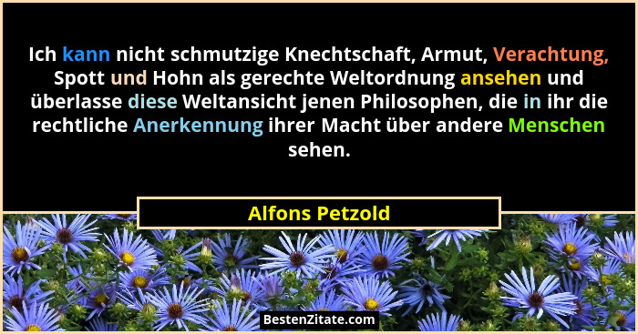 Ich kann nicht schmutzige Knechtschaft, Armut, Verachtung, Spott und Hohn als gerechte Weltordnung ansehen und überlasse diese Weltan... - Alfons Petzold