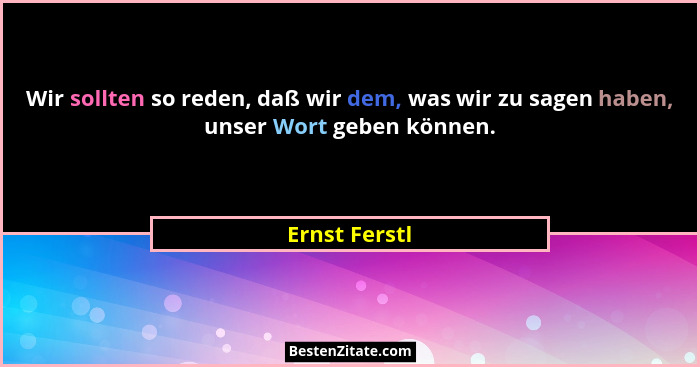 Wir sollten so reden, daß wir dem, was wir zu sagen haben, unser Wort geben können.... - Ernst Ferstl