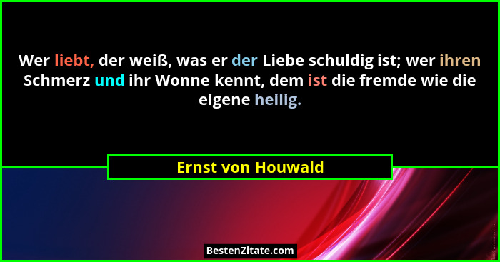 Wer liebt, der weiß, was er der Liebe schuldig ist; wer ihren Schmerz und ihr Wonne kennt, dem ist die fremde wie die eigene heili... - Ernst von Houwald