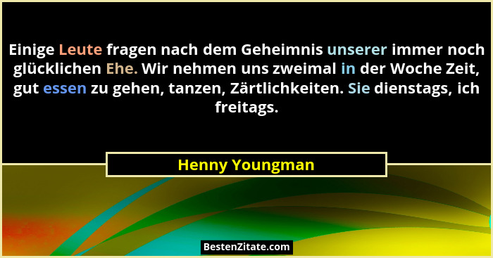 Einige Leute fragen nach dem Geheimnis unserer immer noch glücklichen Ehe. Wir nehmen uns zweimal in der Woche Zeit, gut essen zu geh... - Henny Youngman